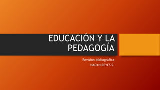 EDUCACIÓN Y LA
PEDAGOGÍA
Revisión bibliográfica
NADYN REYES S.
 