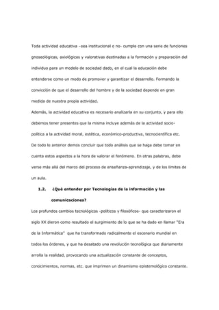 Toda actividad educativa –sea institucional o no- cumple con una serie de funciones

gnoseológicas, axiológicas y valorativas destinadas a la formación y preparación del

individuo para un modelo de sociedad dado, en el cual la educación debe

entenderse como un modo de promover y garantizar el desarrollo. Formando la

convicción de que el desarrollo del hombre y de la sociedad depende en gran

medida de nuestra propia actividad.

Además, la actividad educativa es necesario analizarla en su conjunto, y para ello

debemos tener presentes que la misma incluye además de la actividad socio-

política a la actividad moral, estética, económico-productiva, tecnocientífica etc.

De todo lo anterior demos concluir que todo análisis que se haga debe tomar en

cuenta estos aspectos a la hora de valorar el fenómeno. En otras palabras, debe

verse más allá del marco del proceso de enseñanza-aprendizaje, y de los límites de

un aula.

   1.2.    ¿Qué entender por Tecnologías de la información y las

           comunicaciones?

Los profundos cambios tecnológicos -políticos y filosóficos- que caracterizaron el

siglo XX dieron como resultado el surgimiento de lo que se ha dado en llamar “Era

de la Informática” que ha transformado radicalmente el escenario mundial en

todos los órdenes, y que ha desatado una revolución tecnológica que diariamente

arrolla la realidad, provocando una actualización constante de conceptos,

conocimientos, normas, etc. que imprimen un dinamismo epistemológico constante.
 