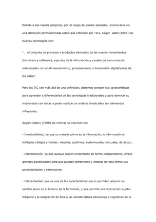 Debido a eso resulta peligroso, por el riesgo de quedar obsoleto, aventurarse en

una definición pormenorizada sobre qué entender por TICs. Según Adell (1997) las

nuevas tecnologías son:



"... el conjunto de procesos y productos derivados de las nuevas herramientas

(hardware y software), soportes de la información y canales de comunicación

relacionados con el almacenamiento, procesamiento y transmisión digitalizados de

los datos".



Pero las TIC van más allá de una definición, debemos conocer sus características

para aprender a diferenciarlas de las tecnologías tradicionales y para dominar su

interioridad con vistas a poder realizar un análisis donde ellas son elementos

influyentes.



Según Cabero (1998) las mismas se resumen en:



- Inmaterialidad, ya que su materia prima es la información, e información en

múltiples códigos y formas: visuales, auditivas, audiovisuales, textuales, de datos...



- Interconexión, ya que aunque suelen presentarse de forma independiente, ofrece

grandes posibilidades para que puedan combinarse y ampliar de esta forma sus

potencialidades y extensiones.



- Interactividad, que es una de las características que le permiten adquirir un

sentido pleno en el terreno de la formación, y que permite una interacción sujeto-

máquina y la adaptación de ésta a las características educativas y cognitivas de la
 