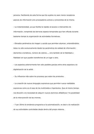persona. Facilitando de esta forma que los sujetos no sean meros receptores

pasivos de información sino procesadores activos y conscientes de la misma.



- La instantaneidad, ya que facilita la rapidez al acceso e intercambio de

información, rompiendo las barreras espacio temporales que han influido durante

bastante tiempo la organización de actividades formativas.



- Elevados parámetros de imagen y sonido que permiten alcanzar, entendiéndolos

éstos no sólo exclusivamente desde los parámetros de calidad de información:

elementos cromáticos, número de colores..., sino también de la fiabilidad y

fidelidad con que pueden transferirse de un lugar a otro.



- Los aspectos anteriormente han sido posibles gracias entre otros aspectos a la

digitalización de la señal.



- Su influencia más sobre los procesos que sobre los productos.



- La creación de nuevos lenguajes expresivos que permiten nueva realidades

expresivas como es el caso de los multimedia e hipertextos. Que al mismo tiempo

nos llevarán a la necesidad de adquirir nuevos dominios alfabéticos Y la posibilidad

de la interconexión de las mismas.



- Y por último la tendencia progresiva a la automatización, es decir a la realización

de sus actividades controladas desde dentro del propio sistema.
 