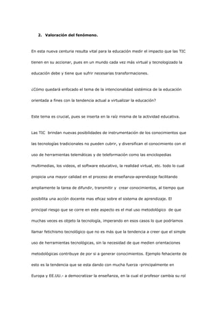 2. Valoración del fenómeno.



En esta nueva centuria resulta vital para la educación medir el impacto que las TIC

tienen en su accionar, pues en un mundo cada vez más virtual y tecnologizado la

educación debe y tiene que sufrir necesarias transformaciones.



¿Cómo quedará enfocado el tema de la intencionalidad sistémica de la educación

orientada a fines con la tendencia actual a virtualizar la educación?



Este tema es crucial, pues se inserta en la raíz misma de la actividad educativa.



Las TIC brindan nuevas posibilidades de instrumentación de los conocimientos que

las tecnologías tradicionales no pueden cubrir, y diversifican el conocimiento con el

uso de herramientas telemáticas y de teleformación como las enciclopedias

multimedias, los videos, el software educativo, la realidad virtual, etc. todo lo cual

propicia una mayor calidad en el proceso de enseñanza-aprendizaje facilitando

ampliamente la tarea de difundir, transmitir y crear conocimientos, al tiempo que

posibilita una acción docente mas eficaz sobre el sistema de aprendizaje. El

principal riesgo que se corre en este aspecto es el mal uso metodológico de que

muchas veces es objeto la tecnología, imperando en esos casos lo que podríamos

llamar fetichismo tecnológico que no es más que la tendencia a creer que el simple

uso de herramientas tecnológicas, sin la necesidad de que medien orientaciones

metodológicas contribuye de por si a generar conocimientos. Ejemplo fehaciente de

esto es la tendencia que se esta dando con mucha fuerza -principalmente en

Europa y EE.UU.- a democratizar la enseñanza, en la cual el profesor cambia su rol
 