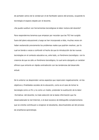 de portador activo de la verdad por el de facilitador pasivo del proceso, ocupando la

tecnología el espacio dejado por el docente.



¿Se puede sustituir con herramientas tecnológicas la labor rectora del docente?



Para respondernos tenemos que empezar por recordar que las TIC han surgido

fuera del plano educacional y luego se han incorporado a éste, muchas veces sin

haber esclarecido previamente los problemas reales que podrían resolver, por lo

cual se tiende a veces a confundir el hecho de que la introducción de las nuevas

tecnologías en el contexto educativo es, ante todo, un fenómeno tecnológico con la

creencia de que es sólo un fenómeno tecnológico, lo cual seria otorgarle un carácter

efímero que entraría en rápida contradicción con las tendencias del desarrollo

actual.




De lo anterior se desprenden varios aspectos que repercuten negativamente en los

objetivos y finalidades sociales de la educación, como es el caso de tomar la

tecnología como un fin y no como un medio; pretender la sustitución de la labor

-formativa- del docente; la mala selección de la basta información que ha

desencadenado la red Internet, o el alud excesivo de bibliografía complementaria

que se orienta contribuyen a enajenar al estudiante, desvirtuándolo así del proceso

de enseñanza-aprendizaje.
 