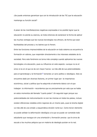 ¿Se puede entonces garantizar que con la introducción de las TIC que la educación

mantenga su función social?




A pesar de las manifestaciones negativas expresadas sí es posible lograr que la

educación no pierda su esencia, se trata entonces de esclarecer la forma de aplicar

las muchas ventajas que las nuevas tecnologías nos ofrecen, de forma que sean

facilitadotas del proceso y no lastres que lo frenen.

Entre las funciones imprescindibles de la educación en todo sistema se encuentra la

formación en valores, que responden directamente a los intereses estatales de la

sociedad. Pero este fenómeno se torna más complejo cuando aplicamos las nuevas

tecnologías a la educación, pues su influencia en este aspecto –aunque no es el

único sí es en el que se da con mayor fuerza- va más allá de sus potencialidades

para el aprendizaje y la formación[3] tomando un cariz político e ideológico. Esto se

encuentra dado por diversos factores, en primer lugar por: la importancia

económica, social y política que ha adquirido el elemento básico con el que

trabajan: la información –recordemos que es precisamente por esto que se habla

en estos momentos del llamado “cuarto poder”. En segundo lugar porque sus

potencialidades de instrumentación no son las mismas en todos los países, incluso

existen diferencias notables entre regiones de un mismo país, pues la brecha digital

va más allá de una simple y esquemática división norte-sur. Como tercer elemento

se puede señalar la deformación ideológica a la que se puede ver sometido todo

estudiante que navegue sin una orientación y formación precisa que le sirva de

escudo a los muchos peligros que en materia de ideología pululan en la red.
 