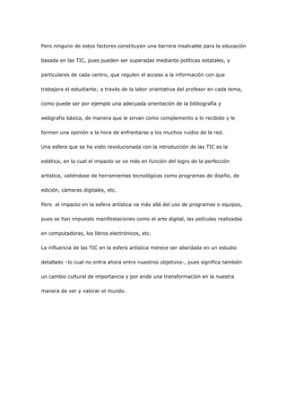 Pero ninguno de estos factores constituyen una barrera insalvable para la educación

basada en las TIC, pues pueden ser superadas mediante políticas estatales, y

particulares de cada centro, que regulen el acceso a la información con que

trabajara el estudiante; a través de la labor orientativa del profesor en cada tema,

como puede ser por ejemplo una adecuada orientación de la bibliografía y

webgrafia básica, de manera que le sirvan como complemento a lo recibido y le

formen una opinión a la hora de enfrentarse a los muchos ruidos de la red.

Una esfera que se ha visto revolucionada con la introducción de las TIC es la

estética, en la cual el impacto se ve más en función del logro de la perfección

artística, valiéndose de herramientas tecnológicas como programas de diseño, de

edición, cámaras digitales, etc.

Pero el impacto en la esfera artística va más allá del uso de programas o equipos,

pues se han impuesto manifestaciones como el arte digital, las películas realizadas

en computadoras, los libros electrónicos, etc.

La influencia de las TIC en la esfera artística merece ser abordada en un estudio

detallado –lo cual no entra ahora entre nuestros objetivos-, pues significa también

un cambio cultural de importancia y por ende una transformación en la nuestra

manera de ver y valorar el mundo.
 