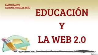 EDUCACIÓN
Y
LA WEB 2.0
PARTICIPANTE:
PAREDES MORALES RAÚL
 
