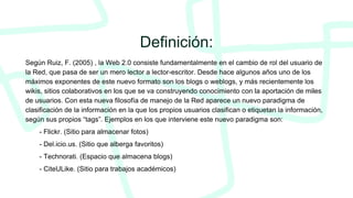 Definición:
Según Ruiz, F. (2005) , la Web 2.0 consiste fundamentalmente en el cambio de rol del usuario de
la Red, que pasa de ser un mero lector a lector-escritor. Desde hace algunos años uno de los
máximos exponentes de este nuevo formato son los blogs o weblogs, y más recientemente los
wikis, sitios colaborativos en los que se va construyendo conocimiento con la aportación de miles
de usuarios. Con esta nueva filosofía de manejo de la Red aparece un nuevo paradigma de
clasificación de la información en la que los propios usuarios clasifican o etiquetan la información,
según sus propios “tags”. Ejemplos en los que interviene este nuevo paradigma son:
- Flickr. (Sitio para almacenar fotos)
- Del.icio.us. (Sitio que alberga favoritos)
- Technorati. (Espacio que almacena blogs)
- CiteULike. (Sitio para trabajos académicos)
 