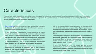 Características
Podemos decir que la educación, lo que muchas veces preocupa a las instituciones educativas es la libertad propuesta por Web 2.0 para la circulación
libre de datos, pues en estas instituciones la información y experiencia de sus educadores es su principal producto, en ese sentido podemos nombrar
algunas de las características importantes de esta Web:
- Está en continua evolución, desde su creación se sigue avanzando
para ir dando cada vez un paso más. Siguen apareciendo y
desapareciendo herramientas continuamente de manera que hay que
estar continuamente adaptándose y evolucionando con ella. López, J.
(2014).
- Empieza a generar sus propios recursos y estos son compartidos con
la comunidad puesto que es la comunidad misma quien ha creado el
conocimiento. Estos se generan y evolucionan a ritmos mucho más
rápidos, puesto que están revisados y actualizados por una “gran
mente colectiva”. López, J. (2014).
- Es una Web Social, es una Web creada por las personas,
popularizada por las personas, extendida mediante la socialización y
la interconexión entre sus miembros uniendo las realidades del mundo
físico y el mundo online. López, J. (2014).
- Dion Hinchcliffe (2006) menciona como una característica importante
de Web 2.0 "la inversión del control de información, procesos y
software hacia los usuarios de la Web".
- Es una Web abierta y participativa, hemos pasado de ser meros
lectores de información a creadores de la misma y poder compartirla
con el mundo. Su característica principal es la Interactividad en todas
sus variantes, tanto bidireccional como multidireccional, apoyándose
para ello en herramientas sincronas y asíncronas. López, J. (2014).
- Es una Web hecha por y para los usuarios. Es simple, pensada para
que el ciudadano de a pie sea capaz de manejar sus herramientas.
- La red nos facilita directamente las herramientas para compartir
información sin necesidad de instalarlas. Por lo tanto podemos
acceder a ellas desde cualquier dispositivo fijo o móvil y desde
cualquier ubicación. López, J. (2014).
 