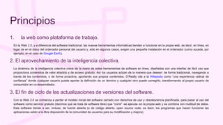 En la Web 2.0, y a diferencia del software tradicional, las nuevas herramientas informáticas tienden a funcionar en la propia web, es decir, en línea, en
lugar de en el disco del ordenador personal del usuario y, sólo en algunos casos, exigen una pequeña instalación en el ordenador (como sucede, por
ejemplo, en el caso de Google Earth).
1. la web como plataforma de trabajo.
Principios
La dinámica de la inteligencia colectiva crece de la mano de estas herramientas de software en línea, diseñadas con una interfaz de fácil uso que
proporciona contenidos de valor añadido y de acceso gratuito. Así los usuarios actúan de la manera que desean: de forma tradicional, navegando a
través de los contenidos, o de forma proactiva, aportando sus propios contenidos. O’Really cita a la Wikipedia como “una experiencia radical de
confianza” donde cualquier usuario puede aportar la definición de un término y cualquier otro puede corregirlo, transformando al propio usuario de
consumidor en co-desarrollador.
2. El aprovechamiento de la inteligencia colectiva.
Con la Web 2.0 se comienza a perder el modelo inicial del software cerrado con derechos de uso y obsolescencia planificada, para pasar al uso del
software como servicio gratuito (decimos que se trata de software libre) que "corre" -se ejecuta- en la propia web y se combina con multitud de datos.
Este software tiende a ser, incluso, de fuente abierta (o de código abierto, open source code, es decir, los programas que hacen funcionar las
aplicaciones están a la libre disposición de la comunidad de usuarios para su modificación y mejora)
3. El fin de ciclo de las actualizaciones de versiones del software.
 