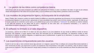 Este principio parte de una nueva concepción que califica a las aplicaciones de infoware, es decir, de software más datos, en lugar de sólo software.
Desde esta perspectiva lo más valioso son los propios datos, ya que el software es de código abierto y pertenece a toda la comunidad.
4. La gestión de los datos como competencia básica.
Según O’Really, esto consiste en sustituir los diseños ideales de software por soluciones pragmáticas que promuevan a la vez simplicidad y fiabilidad
de aplicaciones basadas en la web (es decir, aplicaciones en línea) y escalables (que pueden crecer de forma modular, organizada). Se trata de que
el usuario pueda ver los contenidos cuando quiera y en la plataforma que quiera con la redifusión o "sindicación" de contenidos (un sistema mediante
el que parte del contenido de una página web se pone a disposición de otros sitios web o de suscriptores individuales), y no cuando el
desarrollador/proveedor lo disponga en su propia plataforma.
5. Los modelos de programación ligera y la búsqueda de la simplicidad,
Los productos y servicios de la Web 2.0 no deben ser sólo para utilizar en una única plataforma. Es aquí donde los teléfonos móviles de tercera
generación (3G) empiezan a ocupar espacios hasta ahora sólo dominados por los ordenadores personales. Los dispositivos móviles se están
convirtiendo en sistemas de telefonía integrados, en plataformas para el entretenimiento, la gestión de la información, el consumo mediático y la
producción de contenidos multimedia
6. El software no limitado a un solo dispositivo.
Cuando la web era casi un mero contenido textual algo adornado con imágenes, apareció Flash, el software de la empresa Macromedia destinado a
crear animaciones en línea, que proporcionó al usuario una experiencia más enriquecedora a nivel gráfico. Sus botones y clips de película creaban
zonas activas de interacción. Pero esta interacción resulta todavía limitada si la comparamos con la inter-creatividad que ofrecen las aplicaciones Web
2.0
7. Las experiencias enriquecedoras para los usuarios.
 