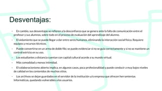 Desventajas:
- En cambio, sus desventajas se refieren a la desconfianza que se genera ante la falta de comunicación entre el
profesor y sus alumnos, sobre todo en el proceso de evaluación del aprendizaje del alumno.
- El aislamiento que se puede llegar a dar entre seres humanos, eliminando la interacción social física. Requiere
equipos y recursos técnicos.
- Puede convertirse en un arma de doble filo; se puede evidenciar si no se guía correctamente y si no se mantiene un
control estricto en su uso.
- Los estudiantes a distancia cuentan con capital cultural acorde a su mundo virtual.
- Más comodidad y menos intimidad.
- El colaboracionismo abierto implica, en algunos casos, poca profesionalidad y puede conducir a muy bajos niveles
de calidad en los contenidos de muchos sitios.
- Los archivos se dejan guardados en el servidor de la institución u/o empresa que ofrecen herramientas
Informáticas, quedando vulnerables a los usuarios.
 