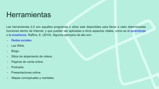 Las herramientas 2.0 son aquellos programas o sitios web disponibles para llevar a cabo determinadas
funciones dentro de Internet, y que pueden ser aplicadas a otros aspectos vitales, como es el aprendizaje
o la enseñanza. Raffino, E. (2019). Algunos ejemplos de ello son:
- Redes sociales.
- Las Wikis.
- Blogs.
- Sitios de alojamiento de videos.
- Páginas de venta online.
- Podcasts.
- Presentaciones online.
- Mapas conceptuales y mentales.
Herramientas
 