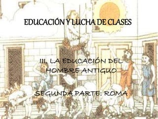 EDUCACIÓNY LUCHA DE CLASES
III. LA EDUCACIÓN DEL
HOMBRE ANTIGUO
SEGUNDA PARTE: ROMA
 