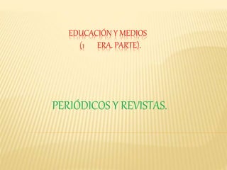 EDUCACIÓN Y MEDIOS
(1 ERA. PARTE).
PERIÓDICOS Y REVISTAS.
 