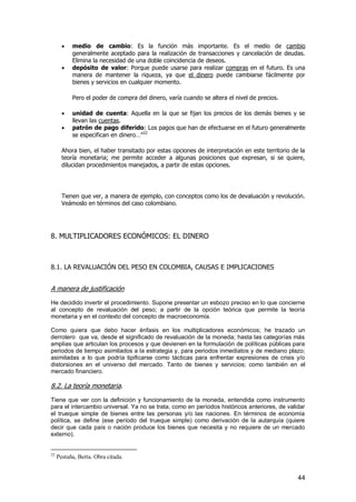 44
 medio de cambio: Es la función más importante. Es el medio de cambio
generalmente aceptado para la realización de transacciones y cancelación de deudas.
Elimina la necesidad de una doble coincidencia de deseos.
 depósito de valor: Porque puede usarse para realizar compras en el futuro. Es una
manera de mantener la riqueza, ya que el dinero puede cambiarse fácilmente por
bienes y servicios en cualquier momento.
Pero el poder de compra del dinero, varía cuando se altera el nivel de precios.
 unidad de cuenta: Aquella en la que se fijan los precios de los demás bienes y se
llevan las cuentas.
 patrón de pago diferido: Los pagos que han de efectuarse en el futuro generalmente
se especifican en dinero…‖22
Ahora bien, el haber transitado por estas opciones de interpretación en este territorio de la
teoría monetaria; me permite acceder a algunas posiciones que expresan, si se quiere,
dilucidan procedimientos manejados, a partir de estas opciones.
Tienen que ver, a manera de ejemplo, con conceptos como los de devaluación y revolución.
Veámoslo en términos del caso colombiano.
8. MULTIPLICADORES ECONÓMICOS: EL DINERO
8.1. LA REVALUACIÓN DEL PESO EN COLOMBIA, CAUSAS E IMPLICACIONES
A manera de justificación
He decidido invertir el procedimiento. Supone presentar un esbozo preciso en lo que concierne
al concepto de revaluación del peso; a partir de la opción teórica que permite la teoría
monetaria y en el contexto del concepto de macroeconomía.
Como quiera que debo hacer énfasis en los multiplicadores económicos; he trazado un
derrotero que va, desde el significado de revaluación de la moneda; hasta las categorías más
amplias que articulan los procesos y que devienen en la formulación de políticas públicas para
periodos de tiempo asimilados a la estrategia y, para periodos inmediatos y de mediano plazo;
asimiladas a lo que podría tipificarse como tácticas para enfrentar expresiones de crisis y/o
distorsiones en el universo del mercado. Tanto de bienes y servicios; como también en el
mercado financiero.
8.2. La teoría monetaria.
Tiene que ver con la definición y funcionamiento de la moneda, entendida como instrumento
para el intercambio universal. Ya no se trata, como en períodos históricos anteriores, de validar
el trueque simple de bienes entre las personas y/o las naciones. En términos de economía
política, se define (ese período del trueque simple) como derivación de la autarquía (quiere
decir que cada país o nación produce los bienes que necesita y no requiere de un mercado
externo).
22
Pestaña, Berta. Obra citada.
 