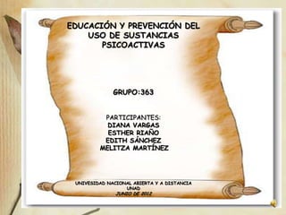 EDUCACIÓN Y PREVENCIÓN DEL
    USO DE SUSTANCIAS
       PSICOACTIVAS




              GRUPO:363


          PARTICIPANTES:
           DIANA VARGAS
           ESTHER RIAÑO
          EDITH SÁNCHEZ
         MELITZA MARTÍNEZ




 UNIVESIDAD NACIONAL ABIERTA Y A DISTANCIA
                  UNAD
               JUNIO DE 2012
 