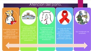 Atención del parto.
El empleo correcto y
oportuno de
medicamentos, en
especial de
analgésicos queda a
juicio del médico.
El médico debe de
asegurarse de la
disponibilidad del
personal auxiliar, de
recursos de equipo y
medicamentos para
afrontar cualquier
situación que pueda
presentarse.
La EPISIOTOMIA en
los partos por vía
vaginal es una
medida preventiva
que facilita la
evolución del parto
y evita traumatismos
al producto.
En caso de VIH las
instituciones
deberán ofrecer y
asegurar el suministro
de tto completo
para prevenir la
transmisión perinatal.
Uso moderado de
anestesia.
 