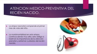 ATENCION MEDICO-PREVENTIVA DEL
RECIÉN NACIDO.
 La etapa neonatal comprende el primer
mes de vida del niño.
 La morbimortalidad en esta etapa
continua siendo muy alta, esto obliga a
insistir en la importancia de la atención
prenatal y extremar cuidados del recién
nacido.
 