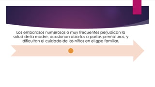 Los embarazos numerosos o muy frecuentes perjudican la
salud de la madre, ocasionan abortos o partos prematuros, y
dificultan el cuidado de los niños en el gpo familiar.
 