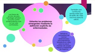 Enfrentar los problemas
emergentes mediante la
definición explicita de
enfermedades.
Las líneas de
acción de esta
estrategia señalan
la lucha contra
padecimientos que
no han sido
controlados.
También son
contra las
producidas por
el estilo de vida
nocivos para la
salud.
Señala la
necesidad de
normar
determinados
procedimientos
terapéuticos útiles
para la salud:
manejo de sangre
segura y trasplante
de órganos
 