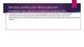 Brindar protección financiera en
materia de salud a toda la población.
 Mediante las líneas de acción de esta estrategia se propone llevar a cabo distintas
acciones estructurales para reducir efectivamente el gasto en salud, que recae
principalmente en las familias, originado por ello un serio desequilibrio en la economía de las
mismas.
 