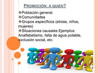 PROMOCIÓN: A QUIEN?
Población general.
Comunidades
Grupos específicos (etnias, niños,
mujeres)
Situaciones causales Ejemplos:
Analfabetismo, falta de agua potable,
exclusión social, etc.

 