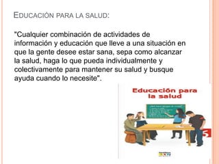 EDUCACIÓN PARA LA SALUD:
"Cualquier combinación de actividades de
información y educación que lleve a una situación en
que la gente desee estar sana, sepa como alcanzar
la salud, haga lo que pueda individualmente y
colectivamente para mantener su salud y busque
ayuda cuando lo necesite".

 