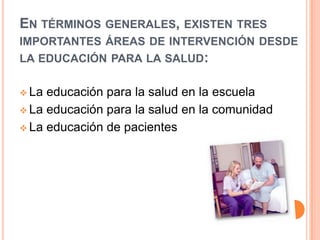 EN TÉRMINOS GENERALES, EXISTEN TRES
IMPORTANTES ÁREAS DE INTERVENCIÓN DESDE
LA EDUCACIÓN PARA LA SALUD:
 La

educación para la salud en la escuela
 La educación para la salud en la comunidad
 La educación de pacientes

 