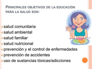 PRINCIPALES OBJETIVOS DE LA EDUCACIÓN
PARA LA SALUD SON:

 salud

comunitaria
 salud ambiental
 salud familiar
 salud nutricional
 prevención y el control de enfermedades
 prevención de accidentes
 uso de sustancias tóxicas/adicciones

 