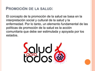 PROMOCIÓN DE LA SALUD:
El concepto de la promoción de la salud se basa en la
interpretación social y cultural de la salud y la
enfermedad. Por lo tanto, un elemento fundamental de las
políticas de promoción de la salud es la acción
comunitaria que debe ser estimulada y apoyada por los
estados.

 