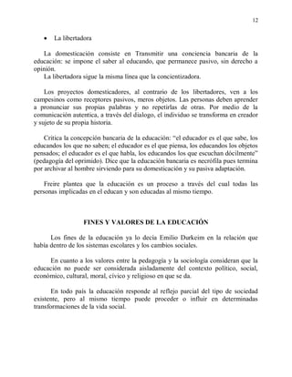 12


       La libertadora

   La domesticación consiste en Transmitir una conciencia bancaria de la
educación: se impone el saber al educando, que permanece pasivo, sin derecho a
opinión.
   La libertadora sigue la misma línea que la concientizadora.

    Los proyectos domesticadores, al contrario de los libertadores, ven a los
campesinos como receptores pasivos, meros objetos. Las personas deben aprender
a pronunciar sus propias palabras y no repetirlas de otras. Por medio de la
comunicación autentica, a través del dialogo, el individuo se transforma en creador
y sujeto de su propia historia.

    Critica la concepción bancaria de la educación: “el educador es el que sabe, los
educandos los que no saben; el educador es el que piensa, los educandos los objetos
pensados; el educador es el que habla, los educandos los que escuchan dócilmente”
(pedagogía del oprimido). Dice que la educación bancaria es necrófila pues termina
por archivar al hombre sirviendo para su domesticación y su pasiva adaptación.

    Freire plantea que la educación es un proceso a través del cual todas las
personas implicadas en el educan y son educadas al mismo tiempo.



                  FINES Y VALORES DE LA EDUCACIÓN

      Los fines de la educación ya lo decía Emilio Durkeim en la relación que
había dentro de los sistemas escolares y los cambios sociales.

     En cuanto a los valores entre la pedagogía y la sociología consideran que la
educación no puede ser considerada aisladamente del contexto político, social,
económico, cultural, moral, cívico y religioso en que se da.

       En todo país la educación responde al reflejo parcial del tipo de sociedad
existente, pero al mismo tiempo puede proceder o influir en determinadas
transformaciones de la vida social.
 