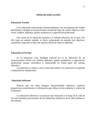 13



                            TIPOS DE EDUCACIÓN


Educación Formal

       Es la educación estructurada institucionalmente con un programa de estudio
planificado y dirigido al reconocimiento formal del logro de ciertos objetivos, tales
como, créditos, diplomas, grados académicos o capacitación profesional.

       Este sector de la educación pertenece al sistema educativo de un país. Por
ello tiene un carácter reglado, es decir, estructurado de acuerdo con objetivos,
contenidos, requisitos y tiene una sanción oficial de títulos y diplomas.



Educación no Formal

      Es la educación cuya finalidad esencial no es la obtención de un
reconocimiento oficial con créditos, diplomas, grados académicos o capacitación
profesional, aunque sistemática y estructurada no forma parte del sistema
educativo.
      La expresión se utiliza a veces como equivalente a la educación no regulada
o educación no institucional.



Educación Informal

       Proceso que sin tener ninguna intencionalidad educativa, explicita
proporciona conocimientos e información que influye en las conductas y valores de
la personas.

       La educación informal es un proceso que transcurre a lo largo de la vida de
los seres humanos provenientes de las influencias educativas de la vida cotidiana y
del entorno.
 