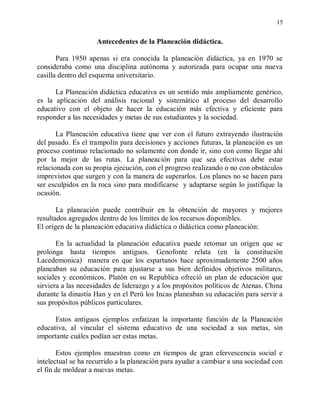 15


                    Antecedentes de la Planeación didáctica.

       Para 1950 apenas si era conocida la planeación didáctica, ya en 1970 se
consideraba como una disciplina autónoma y autorizada para ocupar una nueva
casilla dentro del esquema universitario.

      La Planeación didáctica educativa es un sentido más ampliamente genérico,
es la aplicación del análisis racional y sistemático al proceso del desarrollo
educativo con el objeto de hacer la educación más efectiva y eficiente para
responder a las necesidades y metas de sus estudiantes y la sociedad.

       La Planeación educativa tiene que ver con el futuro extrayendo ilustración
del pasado. Es el trampolín para decisiones y acciones futuras, la planeación es un
proceso continuo relacionado no solamente con donde ir, sino con como llegar ahí
por la mejor de las rutas. La planeación para que sea efectivas debe estar
relacionada con su propia ejecución, con el progreso realizando o no con obstáculos
imprevistos que surgen y con la manera de superarlos. Los planes no se hacen para
ser esculpidos en la roca sino para modificarse y adaptarse según lo justifique la
ocasión.

       La planeación puede contribuir en la obtención de mayores y mejores
resultados agregados dentro de los límites de los recursos disponibles.
El origen de la planeación educativa didáctica o didáctica como planeación:

       En la actualidad la planeación educativa puede retomar un origen que se
prolonga hasta tiempos antiguos. Genofonte relata (en la constitución
Lacedemonica) manera en que los espartanos hace aproximadamente 2500 años
planeaban su educación para ajustarse a sus bien definidos objetivos militares,
sociales y económicos. Platón en su Republica ofreció un plan de educación que
sirviera a las necesidades de liderazgo y a los propósitos políticos de Atenas. China
durante la dinastía Han y en el Perú los Incas planeaban su educación para servir a
sus propósitos públicos particulares.

      Estos antiguos ejemplos enfatizan la importante función de la Planeación
educativa, al vincular el sistema educativo de una sociedad a sus metas, sin
importante cuáles podían ser estas metas.

       Estos ejemplos muestran como en tiempos de gran efervescencia social e
intelectual se ha recurrido a la planeación para ayudar a cambiar a una sociedad con
el fin de moldear a nuevas metas.
 
