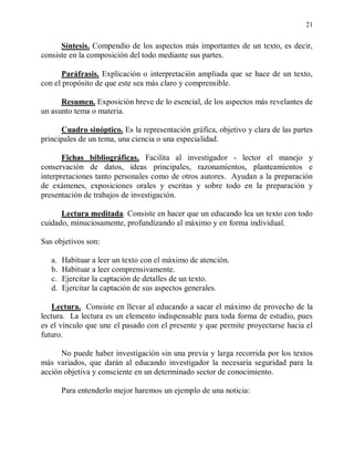 21


      Síntesis. Compendio de los aspectos más importantes de un texto, es decir,
consiste en la composición del todo mediante sus partes.

      Paráfrasis. Explicación o interpretación ampliada que se hace de un texto,
con el propósito de que este sea más claro y comprensible.

      Resumen. Exposición breve de lo esencial, de los aspectos más revelantes de
un asunto tema o materia.

      Cuadro sinóptico. Es la representación gráfica, objetivo y clara de las partes
principales de un tema, una ciencia o una especialidad.

       Fichas bibliográficas. Facilita al investigador - lector el manejo y
conservación de datos, ideas principales, razonamientos, planteamientos e
interpretaciones tanto personales como de otros autores. Ayudan a la preparación
de exámenes, exposiciones orales y escritas y sobre todo en la preparación y
presentación de trabajos de investigación.

      Lectura meditada. Consiste en hacer que un educando lea un texto con todo
cuidado, minuciosamente, profundizando al máximo y en forma individual.

Sus objetivos son:

   a.   Habituar a leer un texto con el máximo de atención.
   b.   Habituar a leer comprensivamente.
   c.   Ejercitar la captación de detalles de un texto.
   d.   Ejercitar la captación de sus aspectos generales.

   Lectura. Consiste en llevar al educando a sacar el máximo de provecho de la
lectura. La lectura es un elemento indispensable para toda forma de estudio, pues
es el vínculo que une el pasado con el presente y que permite proyectarse hacia el
futuro.

      No puede haber investigación sin una previa y larga recorrida por los textos
más variados, que darán al educando investigador la necesaria seguridad para la
acción objetiva y consciente en un determinado sector de conocimiento.

        Para entenderlo mejor haremos un ejemplo de una noticia:
 