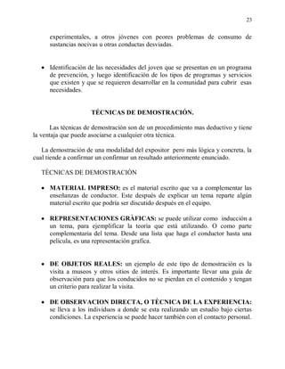 23


      experimentales, a otros jóvenes con peores problemas de consumo de
      sustancias nocivas u otras conductas desviadas.


      Identificación de las necesidades del joven que se presentan en un programa
      de prevención, y luego identificación de los tipos de programas y servicios
      que existen y que se requieren desarrollar en la comunidad para cubrir esas
      necesidades.


                     TÉCNICAS DE DEMOSTRACIÓN.

      Las técnicas de demostración son de un procedimiento mas deductivo y tiene
la ventaja que puede asociarse a cualquier otra técnica.

   La demostración de una modalidad del expositor pero más lógica y concreta, la
cual tiende a confirmar un confirmar un resultado anteriormente enunciado.

   TÈCNICAS DE DEMOSTRACIÓN

      MATERIAL IMPRESO: es el material escrito que va a complementar las
      enseñanzas de conductor. Este después de explicar un tema reparte algún
      material escrito que podría ser discutido después en el equipo.

      REPRESENTACIONES GRÀFICAS: se puede utilizar como inducción a
      un tema, para ejemplificar la teoría que está utilizando. O como parte
      complementaria del tema. Desde una lista que haga el conductor hasta una
      película, es una representación grafica.


      DE OBJETOS REALES: un ejemplo de este tipo de demostración es la
      visita a museos y otros sitios de interés. Es importante llevar una guía de
      observación para que los conducidos no se pierdan en el contenido y tengan
      un criterio para realizar la visita.

      DE OBSERVACION DIRECTA, O TÈCNICA DE LA EXPERIENCIA:
      se lleva a los individuos a donde se esta realizando un estudio bajo ciertas
      condiciones. La experiencia se puede hacer también con el contacto personal.
 