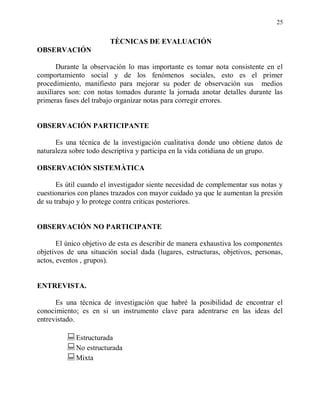 25


                        TÈCNICAS DE EVALUACIÓN
OBSERVACIÓN

       Durante la observación lo mas importante es tomar nota consistente en el
comportamiento social y de los fenómenos sociales, esto es el primer
procedimiento, manifiesto para mejorar su poder de observación sus medios
auxiliares son: con notas tomados durante la jornada anotar detalles durante las
primeras fases del trabajo organizar notas para corregir errores.


OBSERVACIÓN PARTICIPANTE

      Es una técnica de la investigación cualitativa donde uno obtiene datos de
naturaleza sobre todo descriptiva y participa en la vida cotidiana de un grupo.

OBSERVACIÓN SISTEMÀTICA

       Es útil cuando el investigador siente necesidad de complementar sus notas y
cuestionarios con planes trazados con mayor cuidado ya que le aumentan la presión
de su trabajo y lo protege contra criticas posteriores.


OBSERVACIÓN NO PARTICIPANTE

       El único objetivo de esta es describir de manera exhaustiva los componentes
objetivos de una situación social dada (lugares, estructuras, objetivos, personas,
actos, eventos , grupos).


ENTREVISTA.

      Es una técnica de investigación que habré la posibilidad de encontrar el
conocimiento; es en si un instrumento clave para adentrarse en las ideas del
entrevistado.

          Estructurada
          No estructurada
          Mixta
 