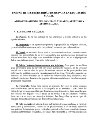 27


UNIDAD III RECURSOS DIDÁCTICOS PARA LA EDUCACIÓN
                      SOCIAL

   APROVECHAMIENTO DE LOS MEDIOS VISUALES, AUDITIVOS Y
                   AUDIOVISUALES.


      LOS MEDIOS VISUALES:

    La Pizarra: Es la más antigua, la más elemental y la más utilizable de las
ayudas visuales.

     El Proyector: es un aparato que permite la proyección de imágenes visuales,
ya sea individualmente (que es lo excepcional) o en serie que es lo corriente.

     El Cartel: es un medio donde se da a conocer un cierto tema, consiste en una
imagen fija, acompañada de un breve comentario que está hecho para producir un
efecto inmediato, decir algo y ser entendido a simple vista. Ya en el siglo pasado
había sido definido como <<un grito en la pared>>.

      El folleto Ilustrado frecuentemente son trípticos: Poca gente lee un libro
para informarse; para la mayoría son textos demasiado extensos. En la sociedad
actual –en la que se vive de prisa- la inmensa mayoría de la gente prefiere una
información sintética, concreta y precisa acerca de un tema. Teniendo en cuenta esa
realidad, el folleto ilustrado es un medio de comunicación muy eficiente y muy
utilizado, tanto para la educación popular, el trabajo social como para las tareas de
promoción en general.

     La Fotografía: Sirve para ilustrar un mensaje, hoy casi no existe ninguna
actividad humana que no recurra a la fotografía en un momento u otro. Desde las
fotos de las personas queridas que llevamos en nuestra cartera, hasta aquellas que
nos rodean por doquier –sea a través de la prensa o de los anuncios- vivimos
inmersos en un torno de mensajes icónicos; las fotografías –y otros tipos de
imagen- llenan las circunstancias de nuestra cotidianeidad.

     El Foto lenguaje: Se utiliza dentro del trabajo de grupo realizada a partir de
reflexiones y sentimientos, se trata de un procedimiento a ser utilizado dentro de
una práctica de trabajo en grupo realizada a partir de reflexiones y sentimientos que
suscitan determinadas fotografías, escogidas personalmente, y sobre las cuales cada
 
