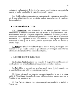 28


participante explica delante de los otros las razones o motivos de su escogencia. Se
trata de un medio para facilitar la expresión personal y grupal.

     Los Gráficos: Representan datos de manera atractiva y expresiva, los gráficos
son de gran utilidad para llevar a un público profano las conclusiones de estudios o
datos estadísticos.


      LOS MEDIOS AUDITIVOS:

      Las exposiciones: una exposición es un montaje público, realizado
normalmente en un recinto destinado a ese fin. Se trata de un procedimiento visual
para transmitir mensajes a un grupo de personas, exhibiendo productos (culturales,
comerciales o técnicos), o bien un hecho, problema o situación. En las exposiciones
no se habla... se <<expone>>, es decir, <<se muestra>>. Tiene algunos aspectos en
común con el cartel y con el folleto, pero las exposiciones tienen una función o
utilidad propia.

     El Radio: Es el medio más utilizado por la mayoría de las personas para estar
enterado de lo que sucede, además de que este sería un medio para transmitir una
información de tipo educativa a comunidades lejanas.


      LOS MEDIOS AUDIOVISUALES:

     El Montaje Audiovisual: es una sucesión de diapositivas combinadas con
sonido y texto, con la finalidad de informar, enseñar, estimular y motivar.

     La Televisión: es un medio universal que puede elevar el nivel educativo sin
la necesidad de acceder a libros u otro tipo de material.

      El Vídeo: este puede ser integrado a una propia acción a la que se le puede
incluir la filmación de fotografías, láminas, gráficos, dibujos, sucesos, etc., con la
finalidad de que sea educativo.

      El Cine Forum: consiste en proyectar una película para hacer un análisis al
final de esta.
 