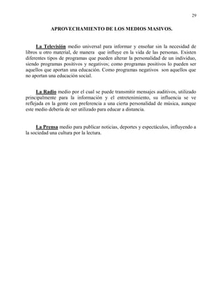 29


            APROVECHAMIENTO DE LOS MEDIOS MASIVOS.


     La Televisión medio universal para informar y enseñar sin la necesidad de
libros u otro material, de manera que influye en la vida de las personas. Existen
diferentes tipos de programas que pueden alterar la personalidad de un individuo,
siendo programas positivos y negativos; como programas positivos lo pueden ser
aquellos que aportan una educación. Como programas negativos son aquellos que
no aportan una educación social.


      La Radio medio por el cual se puede transmitir mensajes auditivos, utilizado
principalmente para la información y el entretenimiento, su influencia se ve
reflejada en la gente con preferencia a una cierta personalidad de música, aunque
este medio debería de ser utilizado para educar a distancia.


     La Prensa medio para publicar noticias, deportes y espectáculos, influyendo a
la sociedad una cultura por la lectura.
 