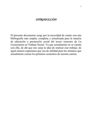 3




                       INTRODUCCIÒN




El presente documento surge por la necesidad de contar con una
bibliografía màs amplia, completa y actualizada para la materia
de educaciòn y promoción social del tercer semestre de La
Licenciatura en Trabajo Social. Ya que actualmente no se cuenta
con ella, de ahí que nos surja la idea de realizar este trabajo; de
igual manera esperamos que sea de utilidad para los alumnos que
actualmente cursan los primeros semestres de nuestra carrera
 