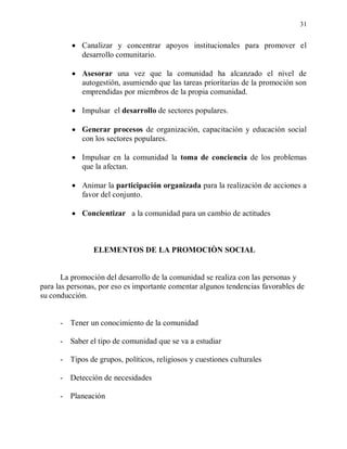 31


             Canalizar y concentrar apoyos institucionales para promover el
             desarrollo comunitario.

             Asesorar una vez que la comunidad ha alcanzado el nivel de
             autogestión, asumiendo que las tareas prioritarias de la promoción son
             emprendidas por miembros de la propia comunidad.

             Impulsar el desarrollo de sectores populares.

             Generar procesos de organización, capacitación y educación social
             con los sectores populares.

             Impulsar en la comunidad la toma de conciencia de los problemas
             que la afectan.

             Animar la participación organizada para la realización de acciones a
             favor del conjunto.

             Concientizar a la comunidad para un cambio de actitudes



                ELEMENTOS DE LA PROMOCIÒN SOCIAL


       La promoción del desarrollo de la comunidad se realiza con las personas y
para las personas, por eso es importante comentar algunos tendencias favorables de
su conducción.


      - Tener un conocimiento de la comunidad

      - Saber el tipo de comunidad que se va a estudiar

      - Tipos de grupos, políticos, religiosos y cuestiones culturales

      - Detección de necesidades

      - Planeación
 