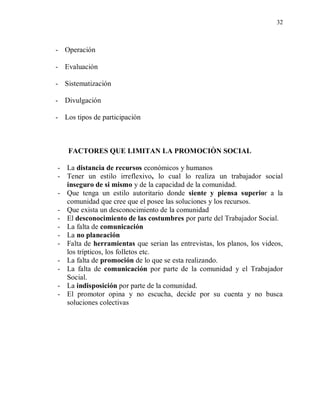 32



- Operación

- Evaluación

- Sistematización

- Divulgación

- Los tipos de participación



    FACTORES QUE LIMITAN LA PROMOCIÒN SOCIAL

- La distancia de recursos económicos y humanos
- Tener un estilo irreflexivo, lo cual lo realiza un trabajador social
  inseguro de si mismo y de la capacidad de la comunidad.
- Que tenga un estilo autoritario donde siente y piensa superior a la
  comunidad que cree que el posee las soluciones y los recursos.
- Que exista un desconocimiento de la comunidad
- El desconocimiento de las costumbres por parte del Trabajador Social.
- La falta de comunicación
- La no planeación
- Falta de herramientas que serian las entrevistas, los planos, los videos,
  los trípticos, los folletos etc.
- La falta de promoción de lo que se esta realizando.
- La falta de comunicación por parte de la comunidad y el Trabajador
  Social.
- La indisposición por parte de la comunidad.
- El promotor opina y no escucha, decide por su cuenta y no busca
  soluciones colectivas
 