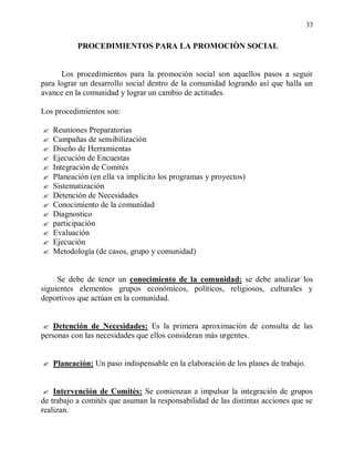33


           PROCEDIMIENTOS PARA LA PROMOCIÒN SOCIAL


      Los procedimientos para la promoción social son aquellos pasos a seguir
para lograr un desarrollo social dentro de la comunidad logrando así que halla un
avance en la comunidad y lograr un cambio de actitudes.

Los procedimientos son:

   Reuniones Preparatorias
   Campañas de sensibilización
   Diseño de Herramientas
   Ejecución de Encuestas
   Integración de Comités
   Planeación (en ella va implícito los programas y proyectos)
   Sistematización
   Detención de Necesidades
   Conocimiento de la comunidad
   Diagnostico
   participación
   Evaluación
   Ejecución
   Metodología (de casos, grupo y comunidad)


     Se debe de tener un conocimiento de la comunidad: se debe analizar los
siguientes elementos grupos económicos, políticos, religiosos, culturales y
deportivos que actúan en la comunidad.


 Detención de Necesidades: Es la primera aproximación de consulta de las
personas con las necesidades que ellos consideran más urgentes.


 Planeación: Un paso indispensable en la elaboración de los planes de trabajo.



 Intervención de Comités: Se comienzan a impulsar la integración de grupos
de trabajo a comités que asuman la responsabilidad de las distintas acciones que se
realizan.
 