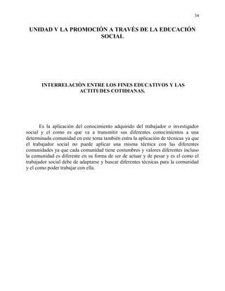 34


 UNIDAD V LA PROMOCIÓN A TRAVÉS DE LA EDUCACIÓN
                     SOCIAL




       INTERRELACIÒN ENTRE LOS FINES EDUCATIVOS Y LAS
                  ACTITUDES COTIDIANAS.




       Es la aplicación del conocimiento adquirido del trabajador o investigador
social y el como es que va a transmitir sus diferentes conocimientos a una
determinada comunidad en este tema también entra la aplicación de técnicas ya que
el trabajador social no puede aplicar una misma técnica con las diferentes
comunidades ya que cada comunidad tiene costumbres y valores diferentes incluso
la comunidad es diferente en su forma de ser de actuar y de pesar y es el como el
trabajador social debe de adaptarse y buscar diferentes técnicas para la comunidad
y el como poder trabajar con ella.
 