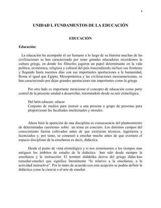 4



         UNIDAD I. FUNDAMENTOS DE LA EDUCACIÓN


                                   EDUCACIÒN

Educación:

  La educaciòn ha acompaño al ser humano a lo largo de su historia muchas de las
civilizaciones se han caracterizado por tener grandes educadores recordemos la
cultura griega, en donde los filósofos jugaron un papel determinante en la vida
política, económica, religiosa y cultural del país trascendiendo incluso sus fronteras
y llegando hasta nuestros días con sus importantes aportaciones a la humanidad,
Roma al igual que Egipto, Mesopotámica y las civilizaciones mesoamericanas, se
han caracterizado por dejar grandes aportaciones tan importantes como la griega.

      Por otro lado es importante mencionar el concepto de educaciòn como parte
central de la presente unidad a desarrollar, retomándolo desde su raíz etimológica.

      Del latín educare: educar
      Conjunto de medios para instruir a una persona o grupo de personas para
      proporcionar las facultades intelectuales y morales.


       Ahora bien la aparición de una disciplina es consecuencia del planteamiento
de determinadas cuestiones sobre un tema en concreto. Los distintos campos del
conocimiento fueron cultivados antes de que existieran técnicos, ingenieros y
licenciados y, por tanto, se comenzó a enseñar mucho antes de que existiera el
espacio disciplinar de la enseñanza es decir, didáctica.

       Desde el punto de vista etimológico y si nos remontamos a los tiempos mas
antiguos los ámbitos de estudio de la didáctica han sido desde siempre la
enseñanza y la instrucción. El terminó didaktika deriva del griego didas-kao
(enseñar-enseño) que significa literalmente “lo relativo a la enseñanza, a la
actividad instructiva”. Por lo tanto de acuerdo con esta acepción se podría definir la
didáctica como la ciencia o el arte de enseñar.
 
