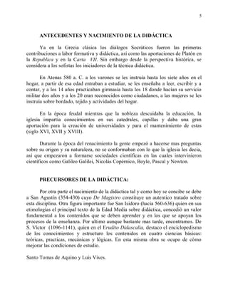 5



      ANTECEDENTES Y NACIMIENTO DE LA DIDÁCTICA

      Ya en la Grecia clásica los diálogos Socráticos fueron las primeras
contribuciones a labor formativa y didáctica, así como las aportaciones de Platón en
la Republica y en la Carta VII. Sin embargo desde la perspectiva histórica, se
considera a los sofistas los iniciadores de la técnica didáctica.

       En Atenas 580 a. C. a los varones se les instruía hasta los siete años en el
hogar, a partir de esa edad entraban a estudiar, se les enseñaba a leer, escribir y a
contar, y a los 14 años practicaban gimnasia hasta los 18 donde hacían su servicio
militar dos años y a los 20 eran reconocidos como ciudadanos, a las mujeres se les
instruía sobre bordado, tejido y actividades del hogar.

       En la época feudal mientras que la nobleza descuidaba la educación, la
iglesia impartía conocimientos en sus catedrales, capillas y daba una gran
aportación para la creación de universidades y para el mantenimiento de estas
(siglo XVI, XVII y XVIII).

       Durante la época del renacimiento la gente empezó a hacerse mas preguntas
sobre su origen y su naturaleza, no se conformaban con lo que la iglesia les decía,
así que empezaron a formarse sociedades científicas en las cuales intervinieron
científicos como Galileo Galilei, Nicolás Copérnico, Boyle, Pascal y Newton.


      PRECURSORES DE LA DIDÁCTICA:

       Por otra parte el nacimiento de la didáctica tal y como hoy se concibe se debe
a San Agustín (354-430) cuyo De Magistro constituye un autentico tratado sobre
esta disciplina. Otra figura importante fue San Isidoro (hacia 560-636) quien en sus
etimologías el principal texto de la Edad Media sobre didáctica, concedió un valor
fundamental a los contenidos que se deben aprender y en los que se apoyan los
procesos de la enseñanza. Por ultimo aunque bastante mas tarde, encontramos. De
S. Víctor (1096-1141), quien en el Erudito Didascalia, destaco el enciclopedismo
de los conocimientos y estructuro los contenidos en cuatro ciencias básicas:
teóricas, practicas, mecánicas y lógicas. En esta misma obra se ocupo de cómo
mejorar las condiciones de estudio.

Santo Tomas de Aquino y Luis Vives.
 