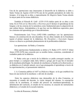 6


Una de las aportaciones mas interesantes al desarrollo de la didáctica se debe a
Santo Tomas de Aquino (1225-1274) uno de los grandes pensadores de todos los
tiempos. A lo largo de su obra, y especialmente De Magistro Santo Tomas abordo
la mayor parte de los temas didácticos.

       Tambièn el Filosofo R. Llull (1235-1315) dedico parte de su obra a este
tema. En el Félix de las Maravillas y Doctrinas pueril destaco el aprendizaje de las
lenguas y de las ciencias de la naturaleza como fundamental para la adquisición de
una cultura básica. Anticipándose a lo que hoy son las didácticas especiales, puso
los cimientos del aprendizaje por el descubrimiento.

      Posteriormente Luis Vives (1492-1540) contribuyo con las aportaciones
básicas a la construcción de esta disciplina. En sus obras tratados de la Enseñanza
(quizá el primer manual de la didáctica), De Disciplinis y Exercitatis linguae
latinae se observa su profundo planteamiento de la problemática didáctica.

      Las aportaciones de Ratke y Comenius

      Otras aportaciones fundamentales se deben a N. Ratke (1571-1635) Y Johan
Amos (1592-1670) mas conocido por su nombre latino, comenius, considerado el
verdadero padre de la didáctica.

       N. Ratke creía que a través de la didáctica se podía conseguir enseñar, en
poco tiempo y a cualquier edad, latín, hebreo y griego, por lo que fue el iniciador
de la enseñanza plurilingüe. Su método de enseñanza se basaba en la observación, y
su didáctica en el método natural, con el que propugnaba el aprendizaje a través de
la experimentación y el pensamiento inductivo.

      J. A. Comenius publico el 1657 su Didáctica Magna en la que estableció las
bases de una teoría de la enseñanza o del arte de enseñar.

       Entre los aspectos didácticos mas destacables de la obra Comenius, se
encuentra el estudio del docente, la visión integral del alumno, la concepción
cíclica de la enseñanza, el estudio del proceso de enseñanza-aprendizaje, la
delimitación del currículo, el estudio de los recursos, la creación de instrumentos
didácticos y el estudio de la escuela materna.

      La obra de Rousseau y Herbart
 