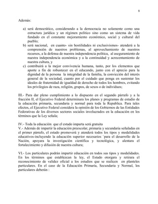 8


Además:

   a) será democrático, considerando a la democracia no solamente como una
      estructura jurídica y un régimen político sino como un sistema de vida
      fundado en el constante mejoramiento económico, social y cultural del
      pueblo;
   b) será nacional, en cuanto- sin hostilidades ni exclusivismos- atenderá a la
      comprensión de nuestros problemas, al aprovechamiento de nuestros
      recursos, a la defensa de nuestra independencia política, al aseguramiento de
      nuestra independencia económica y a la continuidad y acrecentamiento de
      nuestra cultura, y
   c) contribuirá a la mejor convivencia humana, tanto, por los elementos que
      aporte a fin de robustecer en el educando, junto con el aprecio para la
      dignidad de la persona la integridad de la familia, la convicción del interés
      general de la sociedad, cuanto por el cuidado que ponga en sustentar los
      ideales de fraternidad de igualdad de derecho de todos los hombres, evitando
      los privilegios de raza, religión, grupos, de sexos o de individuos;

III.- Para dar pleno cumplimiento a lo dispuesto en el segundo párrafo y a la
fracción II, el Ejecutivo Federal determinara los planes y programas de estudio de
la educaciòn primaria, secundaria y normal para toda la Republica. Para tales
efectos, el Ejecutivo Federal considera la opinión de los Gobiernos de las Entidades
Federativas de los diversos sectores sociales involucrados en la educaciòn en los
términos que la Ley señala;

IV.- Toda la educaciòn que el estado imparta será gratuita
V.- Además de impartir la educaciòn preescolar, primaria y secundaria señaladas en
el primer párrafo, el estado promoverá y atenderá todos los tipos y modalidades
educativos-incluyendo la educaciòn superior necesarios `para el desarrollo de la
Nación, apoyara la investigación científica y tecnológica, y alentara el
fortalecimiento y difusión de nuestra cultura;

VI.- Los particulares podrán impartir educaciòn en todos sus tipos y modalidades.
En los términos que establezcan la ley, el Estado otorgara y retirara el
reconocimiento de validez oficial a los estudios que se realicen en planteles
particulares. En el caso de la Educaciòn Primaria, Secundaria y Normal, los
particulares deberán :
 