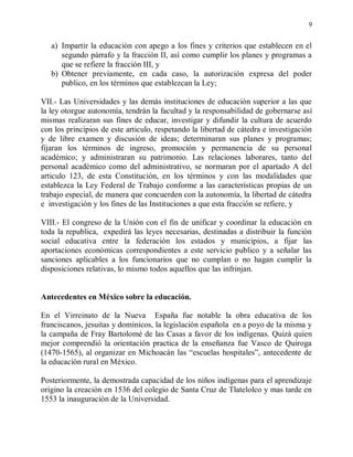 9


   a) Impartir la educaciòn con apego a los fines y criterios que establecen en el
      segundo párrafo y la fracción II, así como cumplir los planes y programas a
      que se refiere la fracción III, y
   b) Obtener previamente, en cada caso, la autorización expresa del poder
      publico, en los términos que establezcan la Ley;

VII.- Las Universidades y las demás instituciones de educaciòn superior a las que
la ley otorgue autonomía, tendrán la facultad y la responsabilidad de gobernarse así
mismas realizaran sus fines de educar, investigar y difundir la cultura de acuerdo
con los principios de este articulo, respetando la libertad de cátedra e investigación
y de libre examen y discusión de ideas; determinaran sus planes y programas;
fijaran los términos de ingreso, promoción y permanencia de su personal
académico; y administraran su patrimonio. Las relaciones laborares, tanto del
personal académico como del administrativo, se normaran por el apartado A del
articulo 123, de esta Constitución, en los términos y con las modalidades que
establezca la Ley Federal de Trabajo conforme a las características propias de un
trabajo especial, de manera que concuerden con la autonomía, la libertad de cátedra
e investigación y los fines de las Instituciones a que esta fracción se refiere, y

VIII.- El congreso de la Unión con el fin de unificar y coordinar la educaciòn en
toda la republica, expedirá las leyes necesarias, destinadas a distribuir la función
social educativa entre la federación los estados y municipios, a fijar las
aportaciones económicas correspondientes a este servicio publico y a señalar las
sanciones aplicables a los funcionarios que no cumplan o no hagan cumplir la
disposiciones relativas, lo mismo todos aquellos que las infrinjan.


Antecedentes en México sobre la educación.

En el Virreinato de la Nueva España fue notable la obra educativa de los
franciscanos, jesuitas y dominicos, la legislación española en a poyo de la misma y
la campaña de Fray Bartolomé de las Casas a favor de los indígenas. Quizá quien
mejor comprendió la orientación practica de la enseñanza fue Vasco de Quiroga
(1470-1565), al organizar en Michoacán las “escuelas hospitales”, antecedente de
la educaciòn rural en México.

Posteriormente, la demostrada capacidad de los niños indígenas para el aprendizaje
origino la creación en 1536 del colegio de Santa Cruz de Tlatelolco y mas tarde en
1553 la inauguración de la Universidad.
 