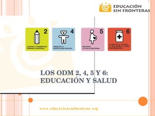LOS ODM 2, 4, 5 Y 6: EDUCACIÓN Y SALUD www.educacionsinfronteras.org 