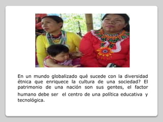 En un mundo globalizado qué sucede con la diversidad
étnica que enriquece la cultura de una sociedad? El
patrimonio de una nación son sus gentes, el factor
humano debe ser el centro de una política educativa y
tecnológica.
 